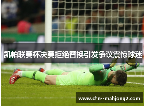 凯帕联赛杯决赛拒绝替换引发争议震惊球迷 凯帕联赛杯决赛拒绝替换引发争议震惊球迷