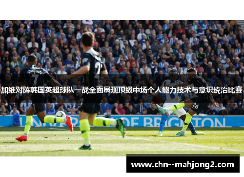 加维对阵韩国英超球队一战全面展现顶级中场个人能力技术与意识统治比赛