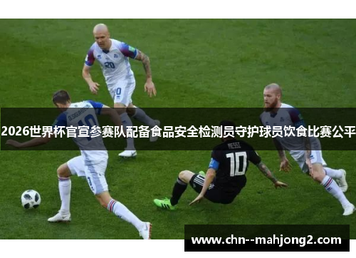 2026世界杯官宣参赛队配备食品安全检测员守护球员饮食比赛公平