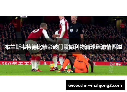 布兰斯韦特德比精彩破门震撼利物浦球迷激情四溢