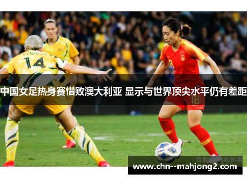 中国女足热身赛惜败澳大利亚 显示与世界顶尖水平仍有差距