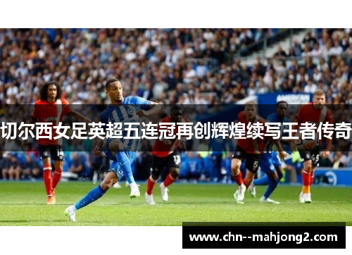 切尔西女足英超五连冠再创辉煌续写王者传奇