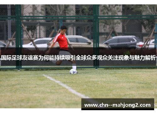 国际足球友谊赛为何能持续吸引全球众多观众关注现象与魅力解析